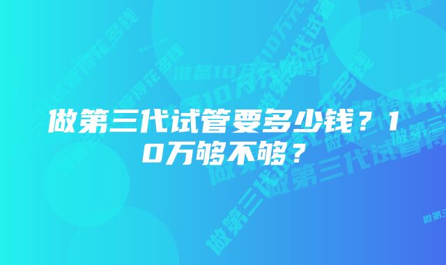 做第三代试管要多少钱?10万够不够?