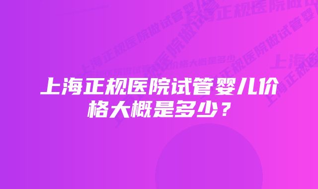 上海正规医院试管婴儿价格大概是多少?