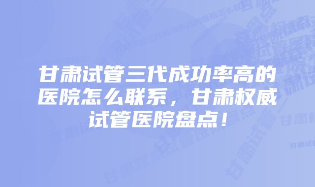 甘肃试管三代成功率高的医院怎么联系,甘肃权威试管医院盘点!