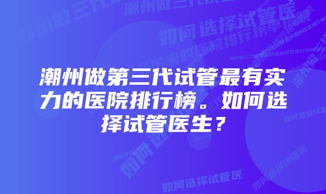潮州做第三代试管最有实力的医院排行榜。如何选择试管医生?