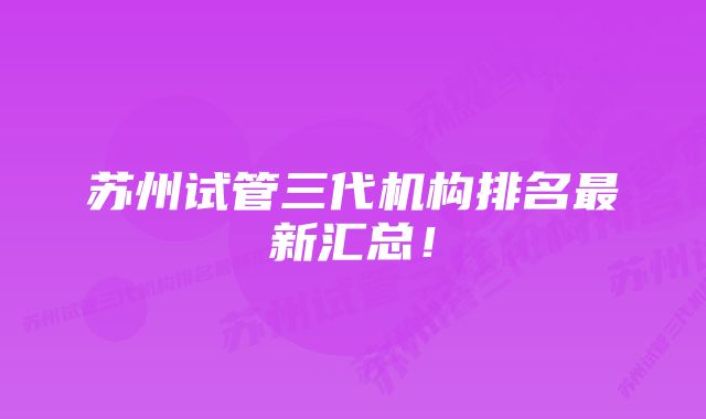 苏州试管三代机构排名最新汇总!