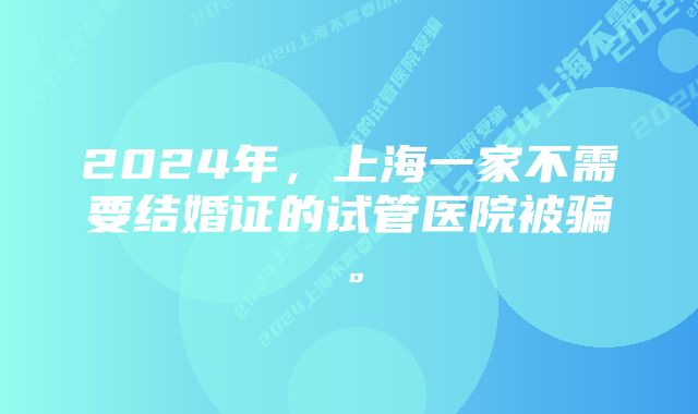 2024年,上海一家不需要结婚证的试管医院被骗。