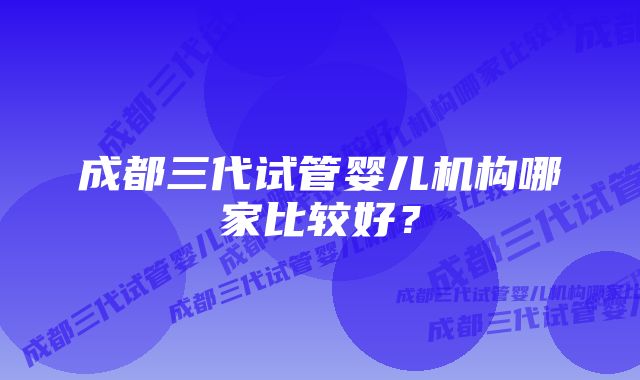 成都三代试管婴儿机构哪家比较好?