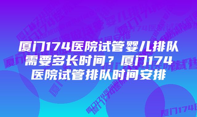 厦门174医院试管婴儿排队需要多长时间?厦门174医院试管排队时间安排