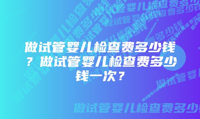 做试管婴儿检查费多少钱?做试管婴儿检查费多少钱一次?