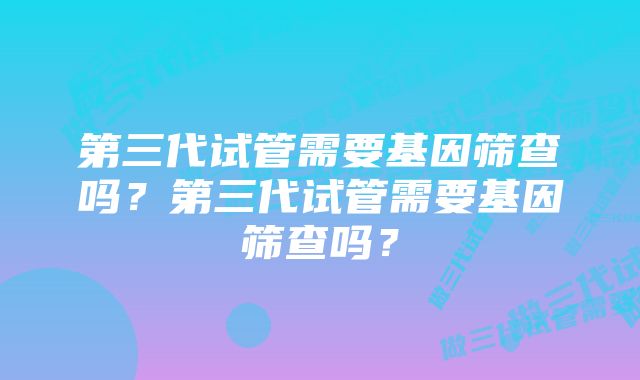 第三代试管需要基因筛查吗?第三代试管需要基因筛查吗?