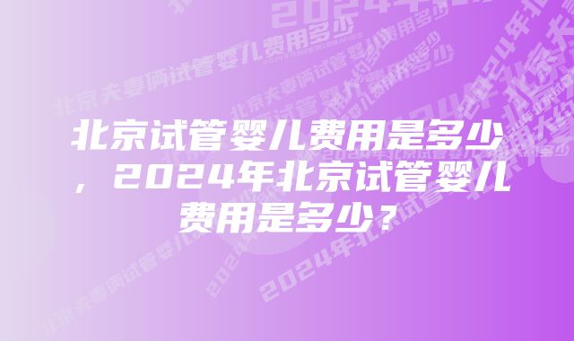 北京试管婴儿费用是多少,2024年北京试管婴儿费用是多少?