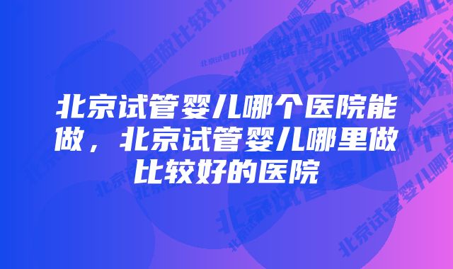 北京试管婴儿哪个医院能做,北京试管婴儿哪里做比较好的医院