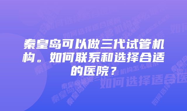 秦皇岛可以做三代试管机构。如何联系和选择合适的医院?