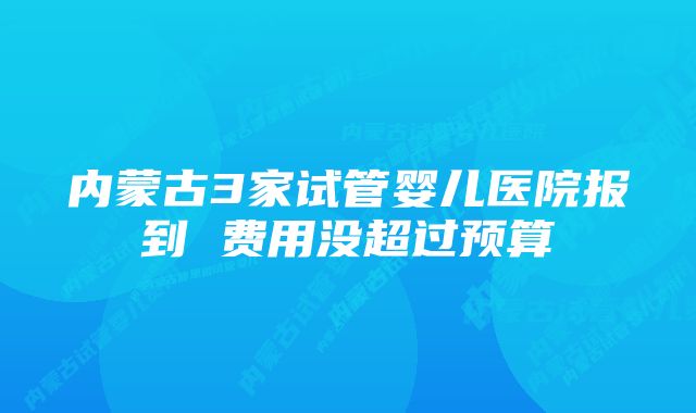 内蒙古3家试管婴儿医院报到 费用没超过预算