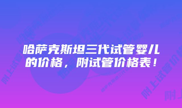 哈萨克斯坦三代试管婴儿的价格,附试管价格表!