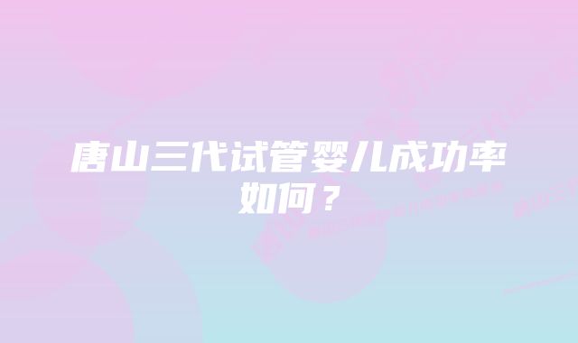 唐山三代试管婴儿成功率如何？