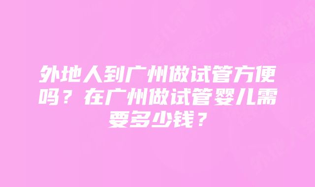 外地人到广州做试管方便吗?在广州做试管婴儿需要多少钱?