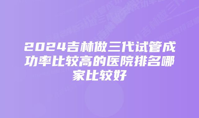 2024吉林做三代试管成功率比较高的医院排名哪家比较好