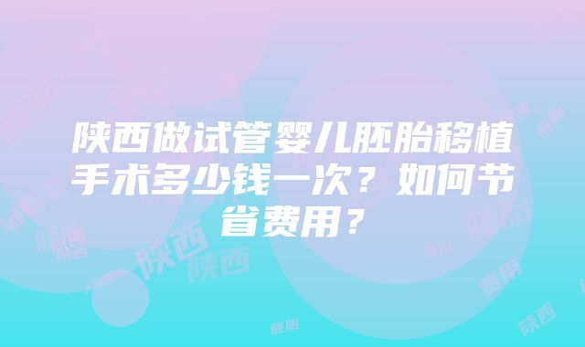 陕西做试管婴儿胚胎移植手术多少钱一次?如何节省费用?