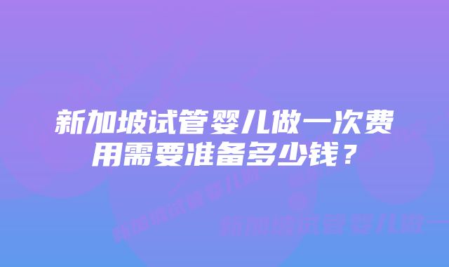 新加坡试管婴儿做一次费用需要准备多少钱?