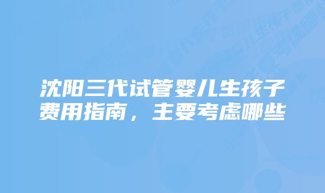 沈阳三代试管婴儿生孩子费用指南,主要考虑哪些