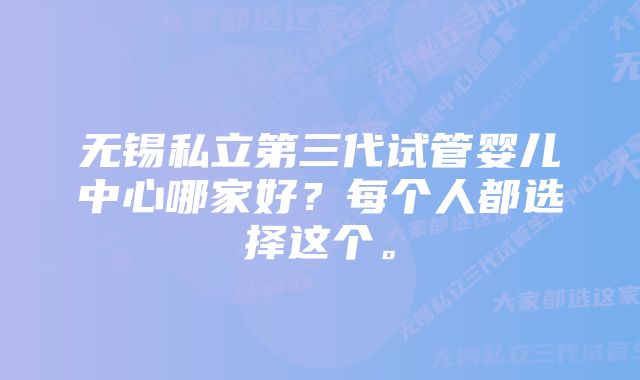 无锡私立第三代试管婴儿中心哪家好?每个人都选择这个。