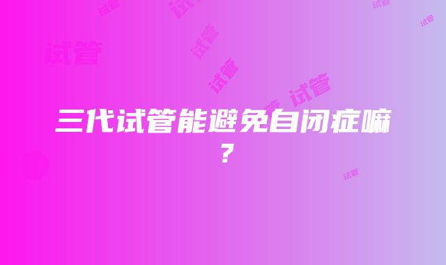 三代试管能避免自闭症嘛?