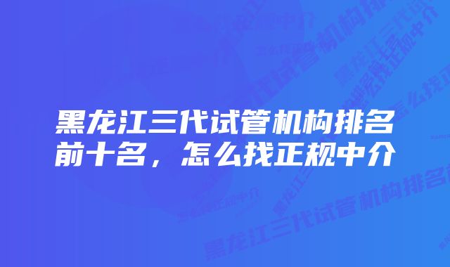 黑龙江三代试管机构排名前十名,怎么找正规中介