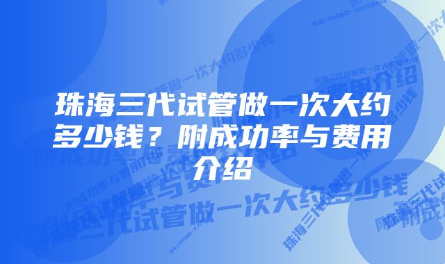 珠海三代试管做一次大约多少钱?附成功率与费用介绍