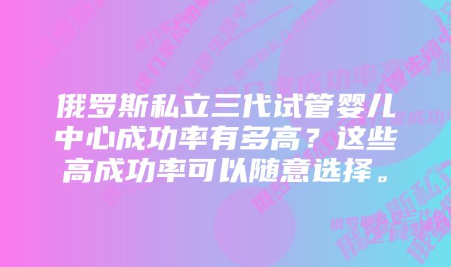 俄罗斯私立三代试管婴儿中心成功率有多高?这些高成功率可以随意选择。