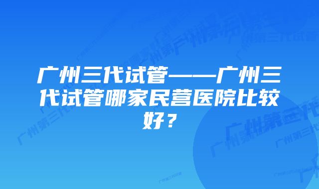 广州三代试管——广州三代试管哪家民营医院比较好?