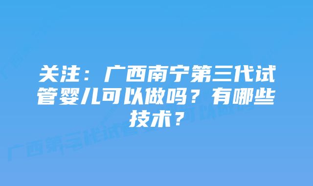 关注:广西南宁第三代试管婴儿可以做吗?有哪些技术?