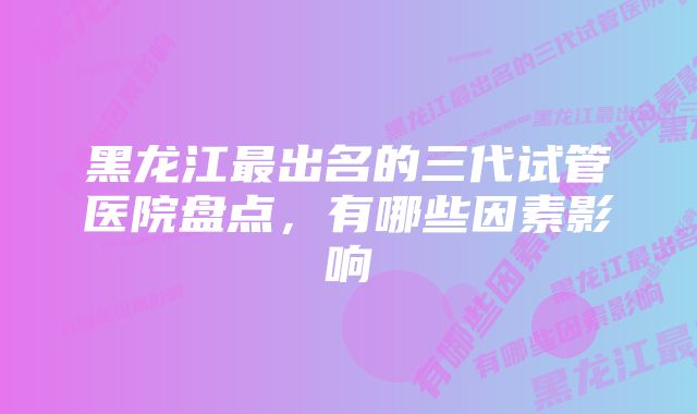 黑龙江最出名的三代试管医院盘点,有哪些因素影响