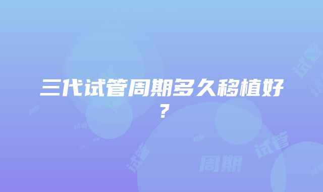 三代试管周期多久移植好?