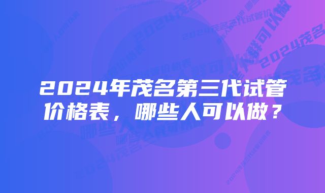 2024年茂名第三代试管价格表，哪些人可以做？