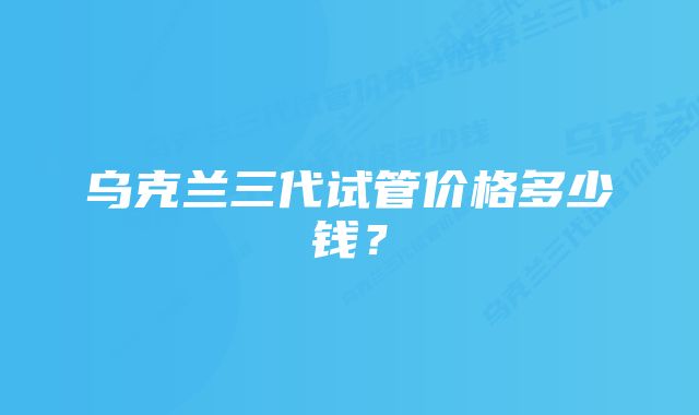 乌克兰三代试管价格多少钱?
