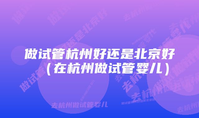 做试管杭州好还是北京好(在杭州做试管婴儿)