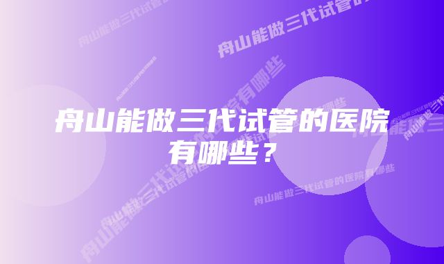舟山能做三代试管的医院有哪些?