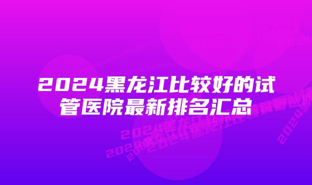 2024黑龙江比较好的试管医院最新排名汇总