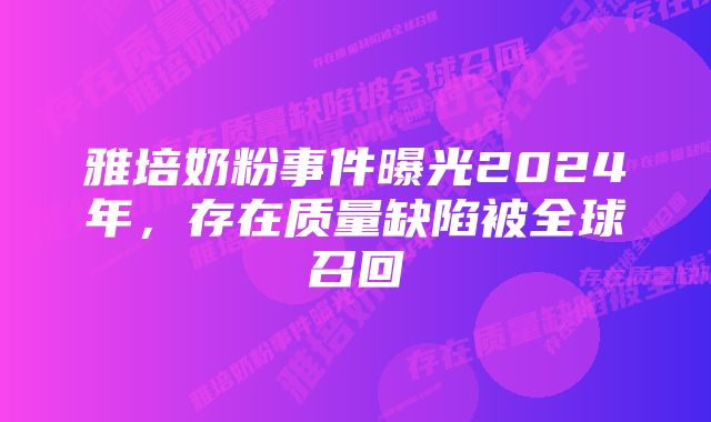 雅培奶粉事件曝光2024年,存在质量缺陷被全球召回