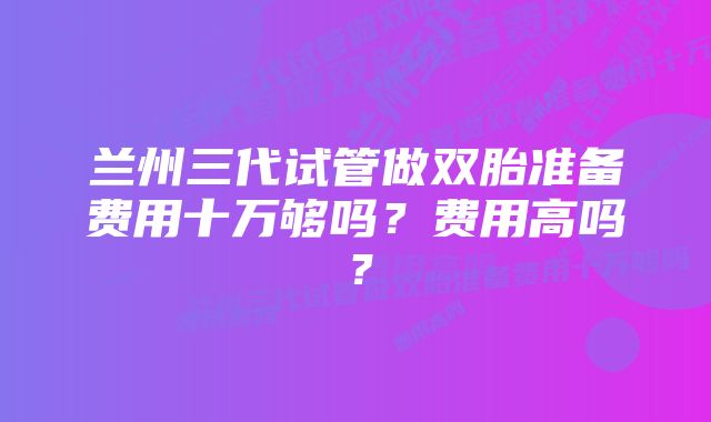 兰州三代试管做双胎准备费用十万够吗?费用高吗?