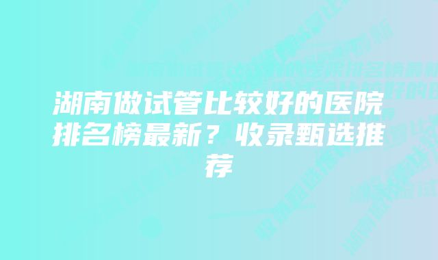 湖南做试管比较好的医院排名榜最新?收录甄选推荐