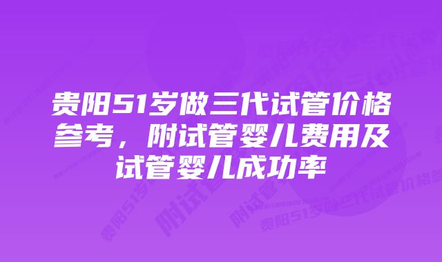 贵阳51岁做三代试管价格参考,附试管婴儿费用及试管婴儿成功率