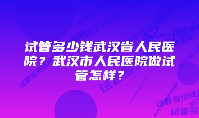 试管多少钱武汉省人民医院?武汉市人民医院做试管怎样?