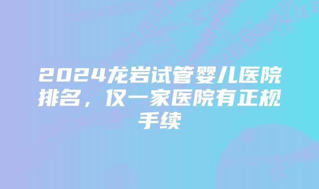2024龙岩试管婴儿医院排名,仅一家医院有正规手续