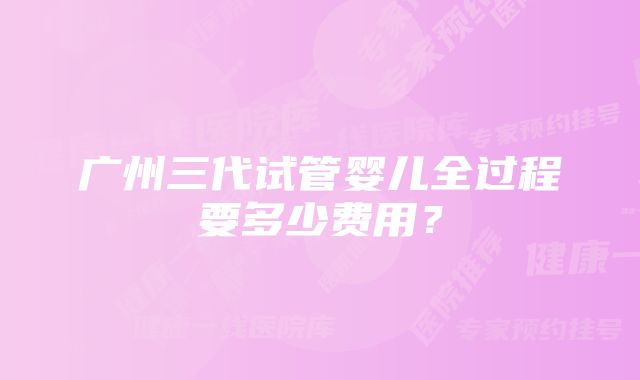 广州三代试管婴儿全过程要多少费用?