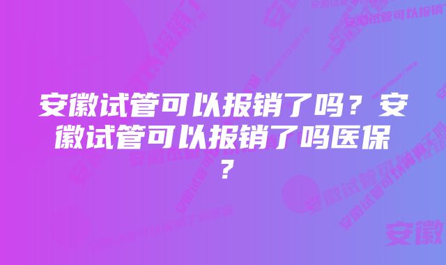 安徽试管可以报销了吗?安徽试管可以报销了吗医保?