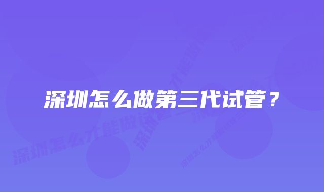 深圳怎么做第三代试管?
