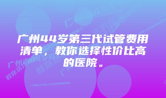 广州44岁第三代试管费用清单,教你选择性价比高的医院。