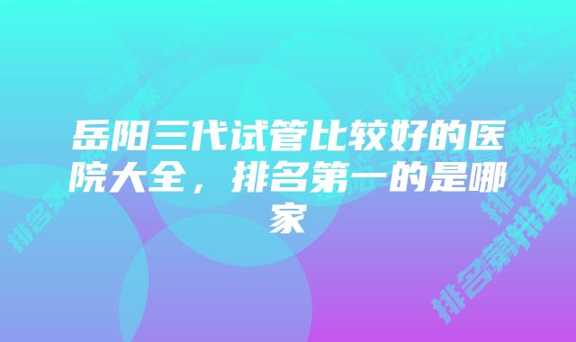 岳阳三代试管比较好的医院大全,排名第一的是哪家