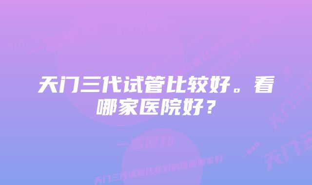 天门三代试管比较好。看哪家医院好?