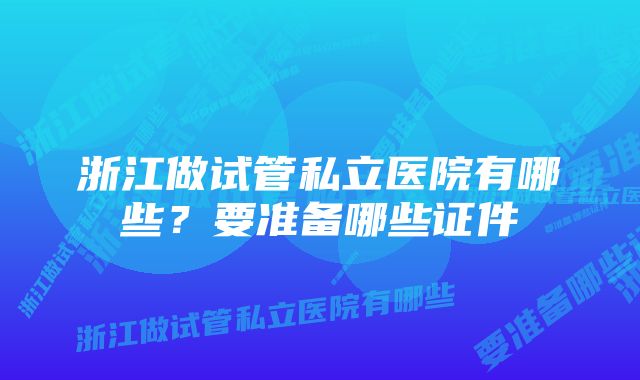 浙江做试管私立医院有哪些?要准备哪些证件