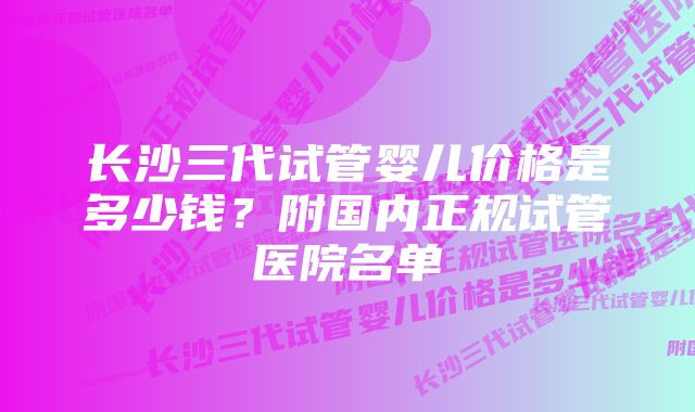 长沙三代试管婴儿价格是多少钱?附国内正规试管医院名单