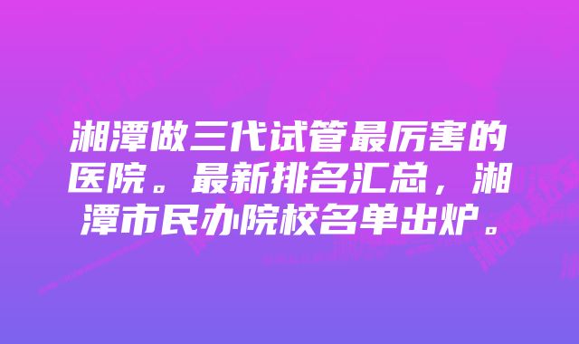湘潭做三代试管最厉害的医院。最新排名汇总,湘潭市民办院校名单出炉。